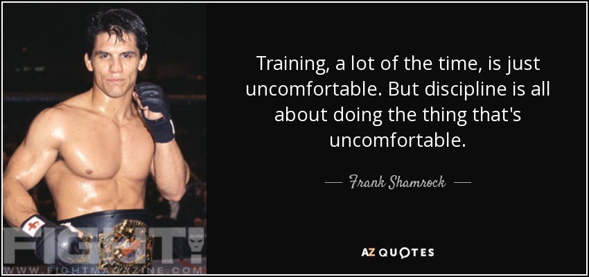Training, a lot of the time, is just uncomfortable. But discipline is all about doing the thing that's uncomfortable. - Frank Shamrock