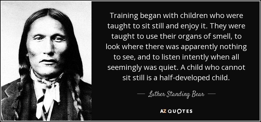 Training began with children who were taught to sit still and enjoy it. They were taught to use their organs of smell, to look where there was apparently nothing to see, and to listen intently when all seemingly was quiet. A child who cannot sit still is a half-developed child. - Luther Standing Bear