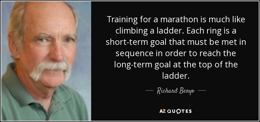 Training for a marathon is much like climbing a ladder. Each ring is a short-term goal that must be met in sequence in order to reach the long-term goal at the top of the ladder. - Richard Benyo