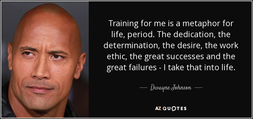 Training for me is a metaphor for life, period. The dedication, the determination, the desire, the work ethic, the great successes and the great failures - I take that into life. - Dwayne Johnson