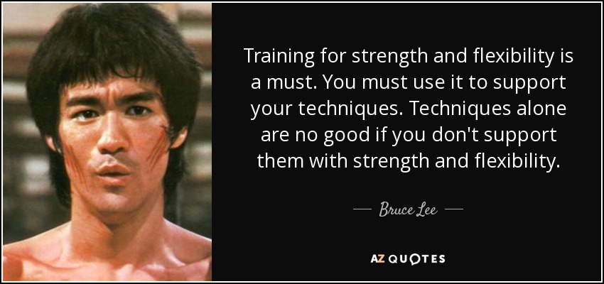 Training for strength and flexibility is a must. You must use it to support your techniques. Techniques alone are no good if you don't support them with strength and flexibility. - Bruce Lee