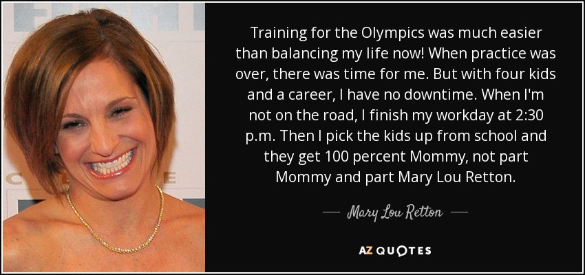 Training for the Olympics was much easier than balancing my life now! When practice was over, there was time for me. But with four kids and a career, I have no downtime. When I'm not on the road, I finish my workday at 2:30 p.m. Then I pick the kids up from school and they get 100 percent Mommy, not part Mommy and part Mary Lou Retton. - Mary Lou Retton