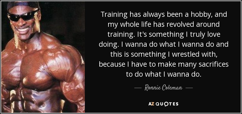 Training has always been a hobby, and my whole life has revolved around training. It's something I truly love doing. I wanna do what I wanna do and this is something I wrestled with, because I have to make many sacrifices to do what I wanna do. - Ronnie Coleman