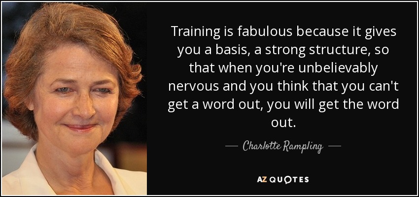 Training is fabulous because it gives you a basis, a strong structure, so that when you're unbelievably nervous and you think that you can't get a word out, you will get the word out. - Charlotte Rampling