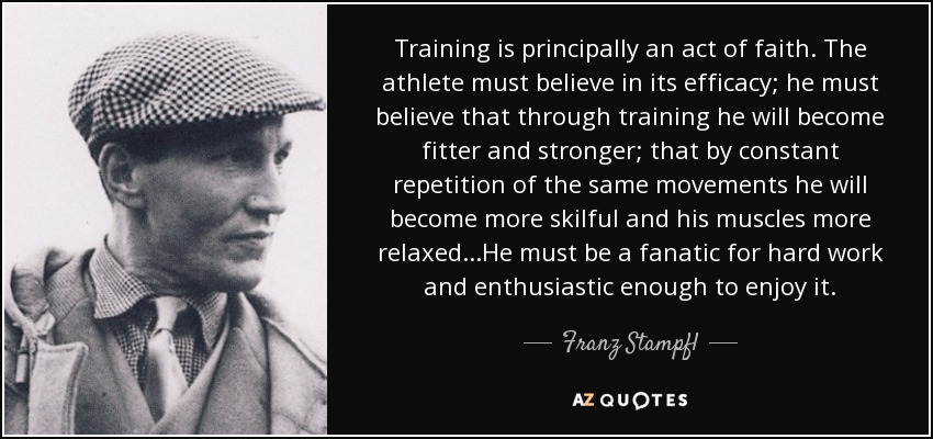 Training is principally an act of faith. The athlete must believe in its efficacy; he must believe that through training he will become fitter and stronger; that by constant repetition of the same movements he will become more skilful and his muscles more relaxed...He must be a fanatic for hard work and enthusiastic enough to enjoy it. - Franz Stampfl