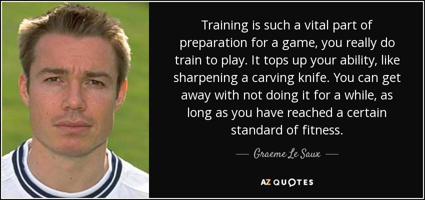 Training is such a vital part of preparation for a game, you really do train to play. It tops up your ability, like sharpening a carving knife. You can get away with not doing it for a while, as long as you have reached a certain standard of fitness. - Graeme Le Saux