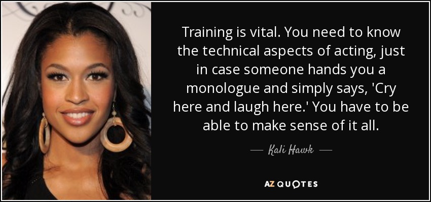 Training is vital. You need to know the technical aspects of acting, just in case someone hands you a monologue and simply says, 'Cry here and laugh here.' You have to be able to make sense of it all. - Kali Hawk
