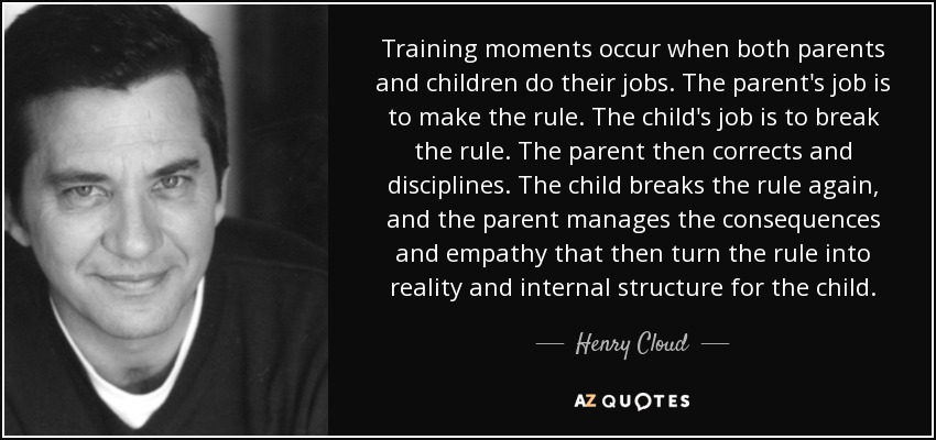 Training moments occur when both parents and children do their jobs. The parent's job is to make the rule. The child's job is to break the rule. The parent then corrects and disciplines. The child breaks the rule again, and the parent manages the consequences and empathy that then turn the rule into reality and internal structure for the child. - Henry Cloud