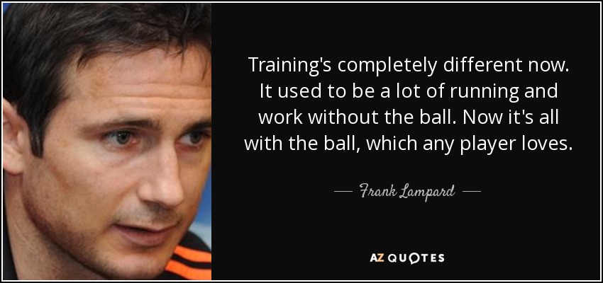 Training's completely different now. It used to be a lot of running and work without the ball. Now it's all with the ball, which any player loves. - Frank Lampard