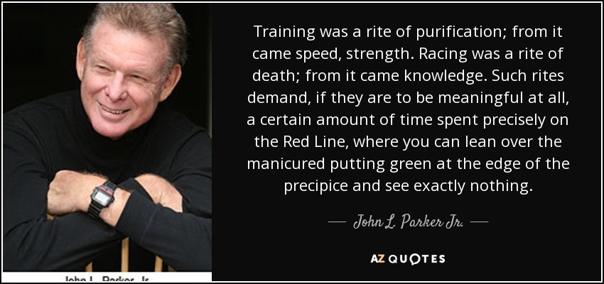 Training was a rite of purification; from it came speed, strength. Racing was a rite of death; from it came knowledge. Such rites demand, if they are to be meaningful at all, a certain amount of time spent precisely on the Red Line, where you can lean over the manicured putting green at the edge of the precipice and see exactly nothing. - John L. Parker Jr.