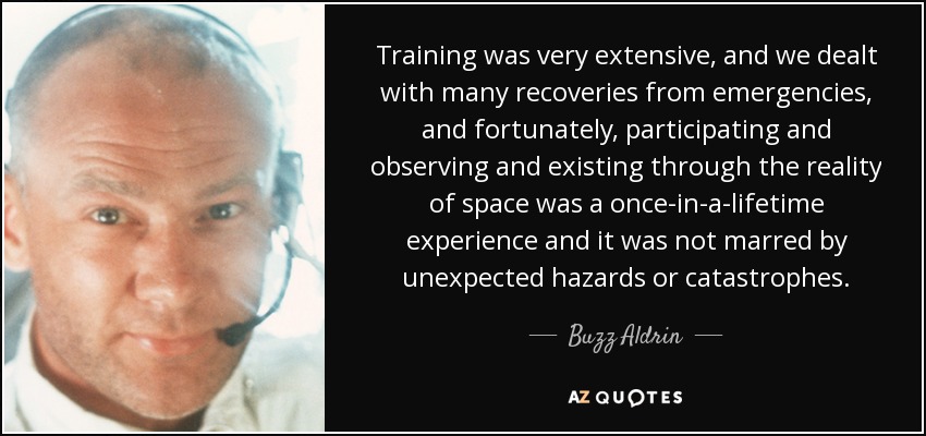 Training was very extensive, and we dealt with many recoveries from emergencies, and fortunately, participating and observing and existing through the reality of space was a once-in-a-lifetime experience and it was not marred by unexpected hazards or catastrophes. - Buzz Aldrin