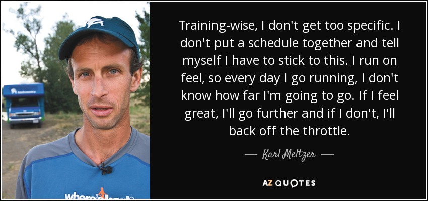 Training-wise, I don't get too specific. I don't put a schedule together and tell myself I have to stick to this. I run on feel, so every day I go running, I don't know how far I'm going to go. If I feel great, I'll go further and if I don't, I'll back off the throttle. - Karl Meltzer