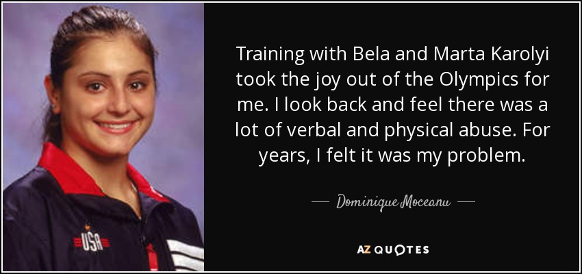 Training with Bela and Marta Karolyi took the joy out of the Olympics for me. I look back and feel there was a lot of verbal and physical abuse. For years, I felt it was my problem. - Dominique Moceanu