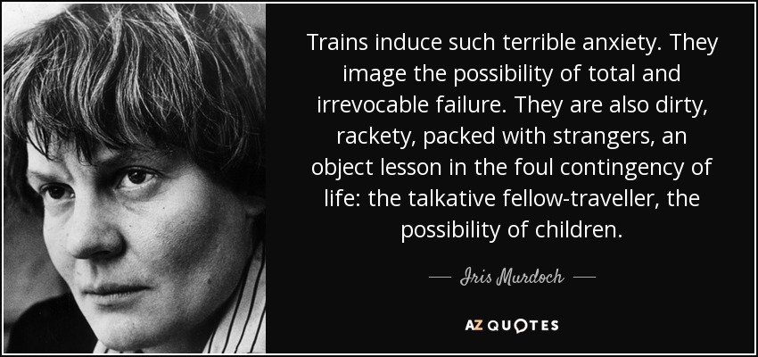 Trains induce such terrible anxiety. They image the possibility of total and irrevocable failure. They are also dirty, rackety, packed with strangers, an object lesson in the foul contingency of life: the talkative fellow-traveller, the possibility of children. - Iris Murdoch