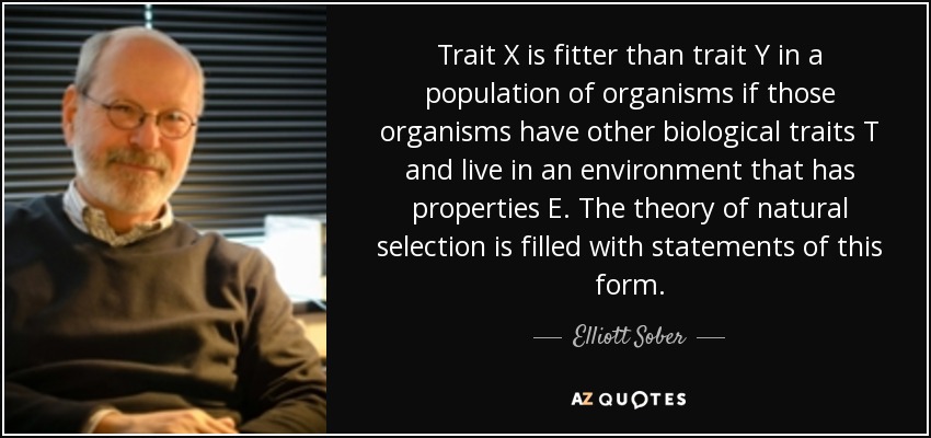 Trait X is fitter than trait Y in a population of organisms if those organisms have other biological traits T and live in an environment that has properties E. The theory of natural selection is filled with statements of this form. - Elliott Sober