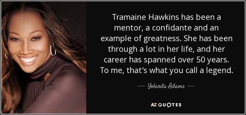 Tramaine Hawkins has been a mentor, a confidante and an example of greatness. She has been through a lot in her life, and her career has spanned over 50 years. To me, that's what you call a legend. - Yolanda Adams