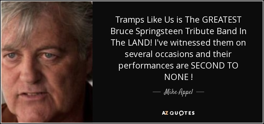 Tramps Like Us is The GREATEST Bruce Springsteen Tribute Band In The LAND! I've witnessed them on several occasions and their performances are SECOND TO NONE ! - Mike Appel