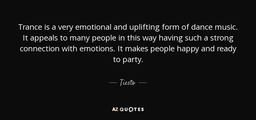 Trance is a very emotional and uplifting form of dance music. It appeals to many people in this way having such a strong connection with emotions. It makes people happy and ready to party. - Tiesto