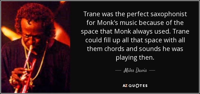 Trane was the perfect saxophonist for Monk's music because of the space that Monk always used. Trane could fill up all that space with all them chords and sounds he was playing then. - Miles Davis