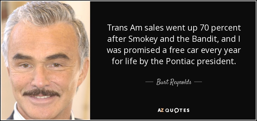 Trans Am sales went up 70 percent after Smokey and the Bandit, and I was promised a free car every year for life by the Pontiac president. - Burt Reynolds
