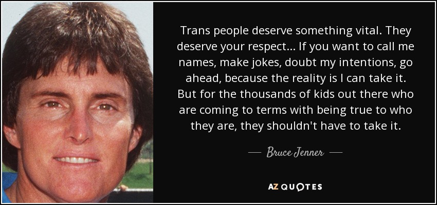 Trans people deserve something vital. They deserve your respect... If you want to call me names, make jokes, doubt my intentions, go ahead, because the reality is I can take it. But for the thousands of kids out there who are coming to terms with being true to who they are, they shouldn't have to take it. - Bruce Jenner
