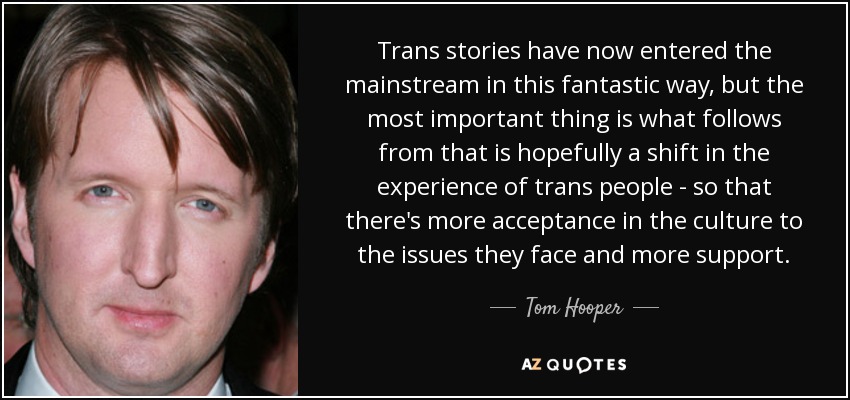 Trans stories have now entered the mainstream in this fantastic way, but the most important thing is what follows from that is hopefully a shift in the experience of trans people - so that there's more acceptance in the culture to the issues they face and more support. - Tom Hooper