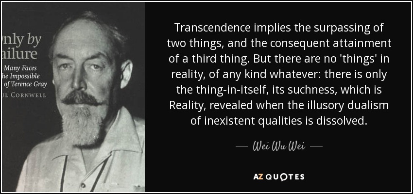 Transcendence implies the surpassing of two things, and the consequent attainment of a third thing. But there are no 'things' in reality, of any kind whatever: there is only the thing-in-itself, its suchness, which is Reality, revealed when the illusory dualism of inexistent qualities is dissolved. - Wei Wu Wei