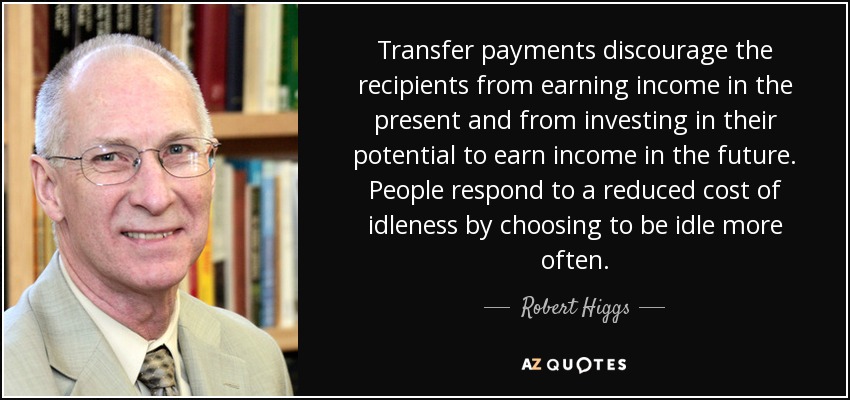 Transfer payments discourage the recipients from earning income in the present and from investing in their potential to earn income in the future. People respond to a reduced cost of idleness by choosing to be idle more often. - Robert Higgs