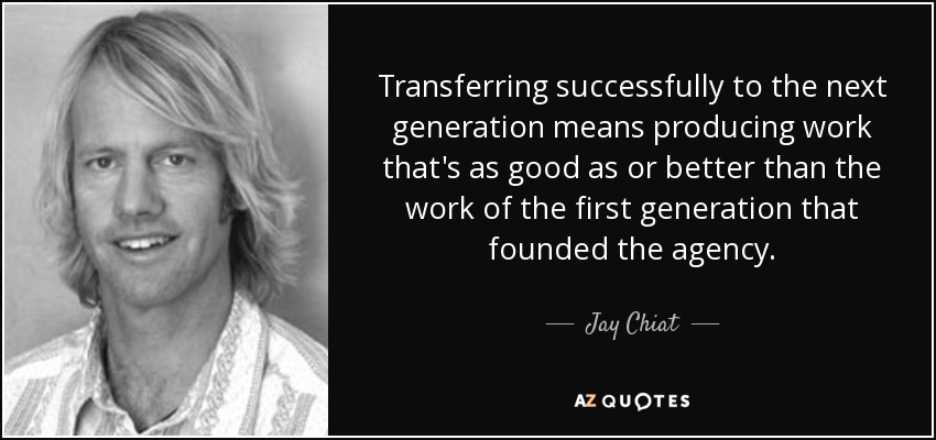Transferring successfully to the next generation means producing work that's as good as or better than the work of the first generation that founded the agency. - Jay Chiat