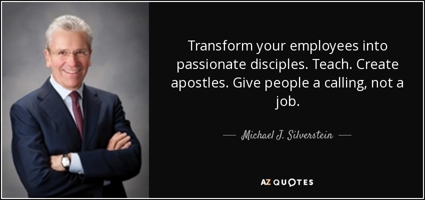 Transform your employees into passionate disciples. Teach. Create apostles. Give people a calling, not a job. - Michael J. Silverstein