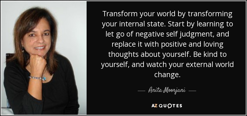 Transform your world by transforming your internal state. Start by learning to let go of negative self judgment, and replace it with positive and loving thoughts about yourself. Be kind to yourself, and watch your external world change. - Anita Moorjani