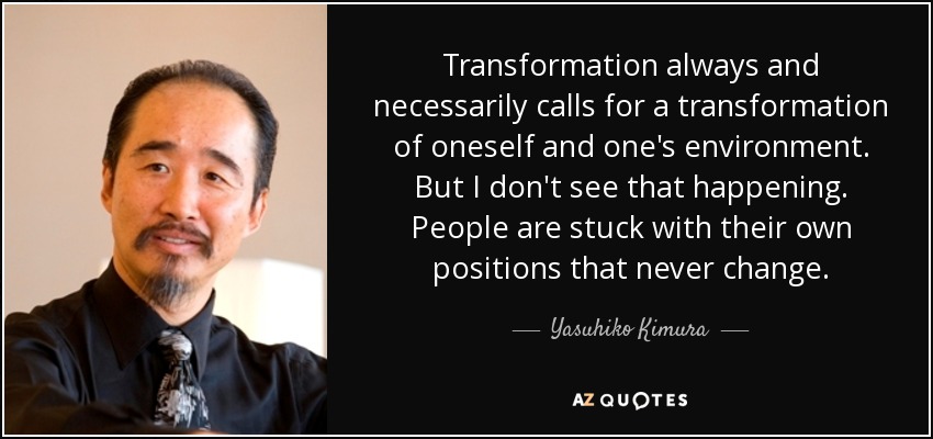 Transformation always and necessarily calls for a transformation of oneself and one's environment. But I don't see that happening. People are stuck with their own positions that never change. - Yasuhiko Kimura