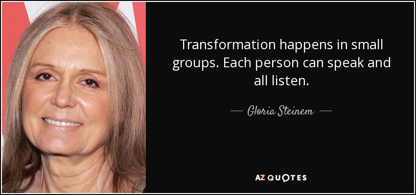 Transformation happens in small groups. Each person can speak and all listen. - Gloria Steinem