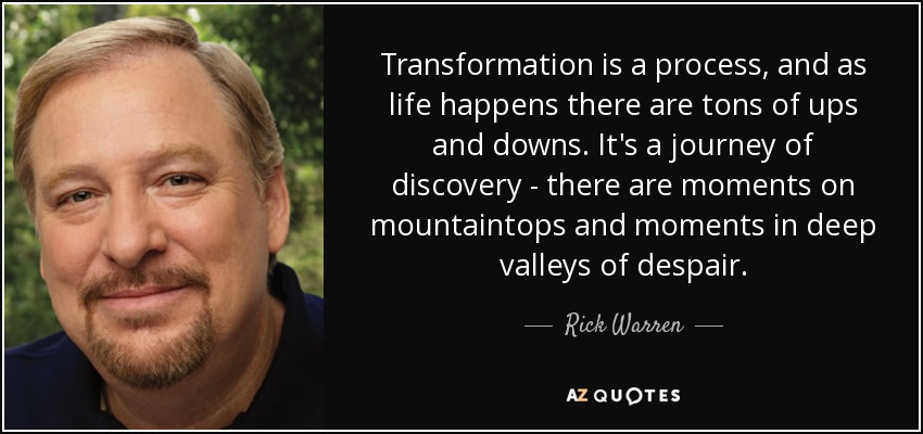 Transformation is a process, and as life happens there are tons of ups and downs. It's a journey of discovery - there are moments on mountaintops and moments in deep valleys of despair. - Rick Warren