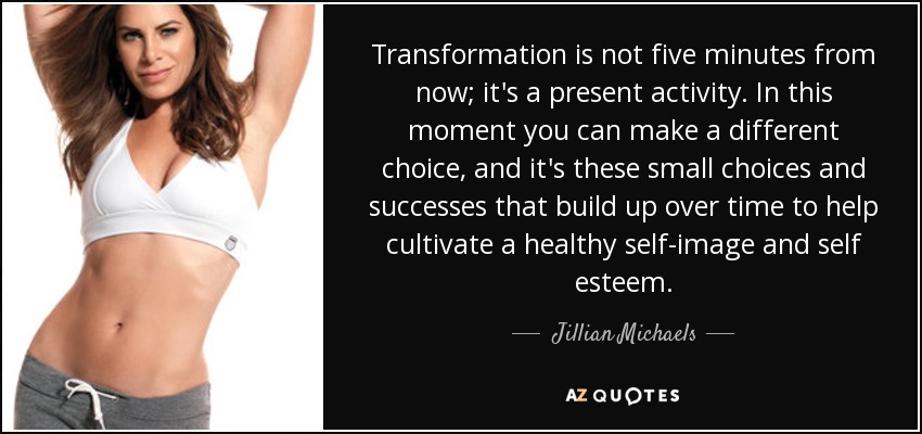 Transformation is not five minutes from now; it's a present activity. In this moment you can make a different choice, and it's these small choices and successes that build up over time to help cultivate a healthy self-image and self esteem. - Jillian Michaels