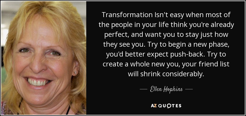 Transformation Isn't easy when most of the people in your life think you're already perfect, and want you to stay just how they see you. Try to begin a new phase, you'd better expect push-back. Try to create a whole new you, your friend list will shrink considerably. - Ellen Hopkins