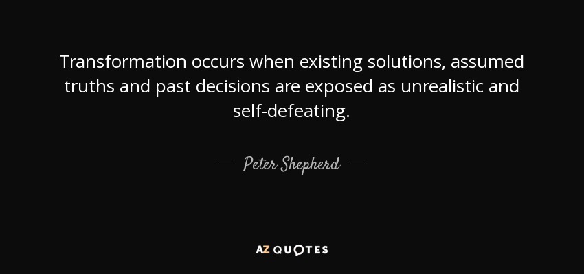 Transformation occurs when existing solutions, assumed truths and past decisions are exposed as unrealistic and self-defeating. - Peter Shepherd