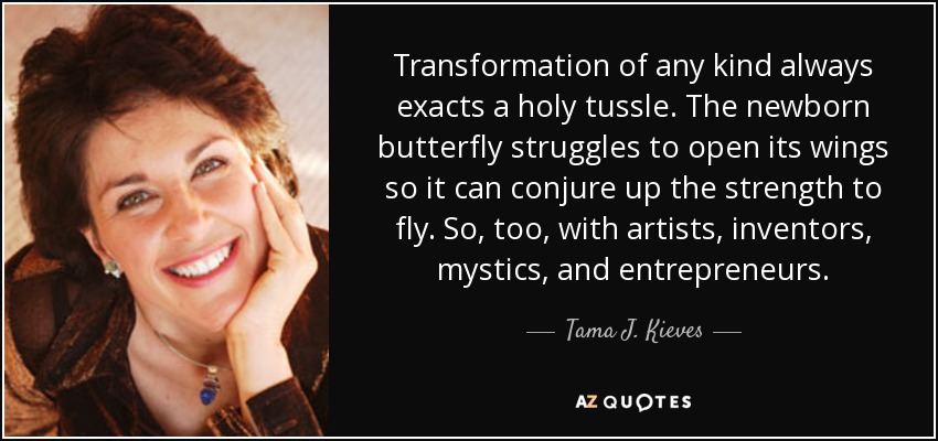 Transformation of any kind always exacts a holy tussle. The newborn butterfly struggles to open its wings so it can conjure up the strength to fly. So, too, with artists, inventors, mystics, and entrepreneurs. - Tama J. Kieves