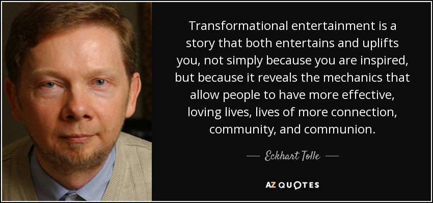 Transformational entertainment is a story that both entertains and uplifts you, not simply because you are inspired, but because it reveals the mechanics that allow people to have more effective, loving lives, lives of more connection, community, and communion. - Eckhart Tolle