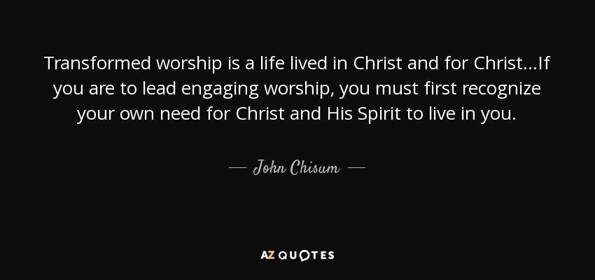 Transformed worship is a life lived in Christ and for Christ...If you are to lead engaging worship, you must first recognize your own need for Christ and His Spirit to live in you. - John Chisum