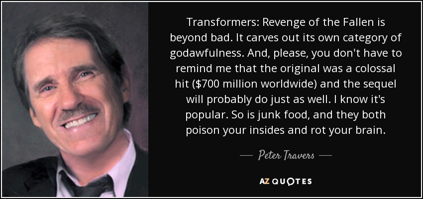 Transformers: Revenge of the Fallen is beyond bad. It carves out its own category of godawfulness. And, please, you don't have to remind me that the original was a colossal hit ($700 million worldwide) and the sequel will probably do just as well. I know it's popular. So is junk food, and they both poison your insides and rot your brain. - Peter Travers