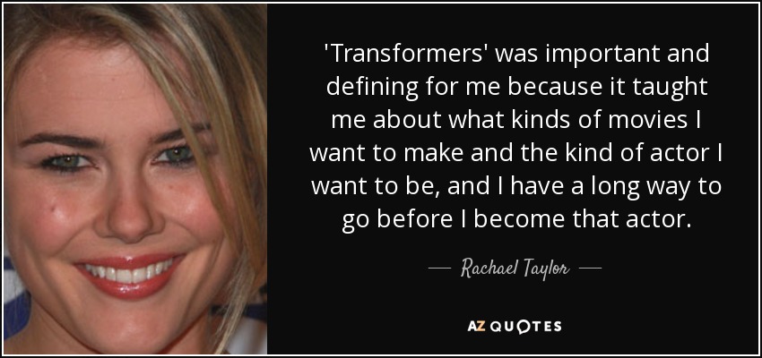 'Transformers' was important and defining for me because it taught me about what kinds of movies I want to make and the kind of actor I want to be, and I have a long way to go before I become that actor. - Rachael Taylor
