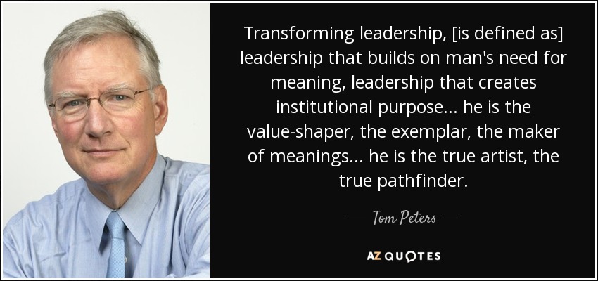 Transforming leadership, [is defined as] leadership that builds on man's need for meaning, leadership that creates institutional purpose ... he is the value-shaper, the exemplar, the maker of meanings ... he is the true artist, the true pathfinder. - Tom Peters