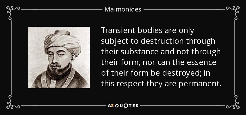 Transient bodies are only subject to destruction through their substance and not through their form, nor can the essence of their form be destroyed; in this respect they are permanent. - Maimonides
