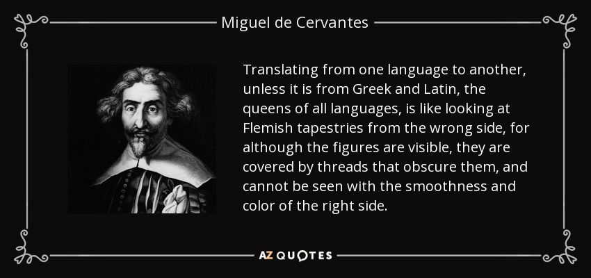 Translating from one language to another, unless it is from Greek and Latin, the queens of all languages, is like looking at Flemish tapestries from the wrong side, for although the figures are visible, they are covered by threads that obscure them, and cannot be seen with the smoothness and color of the right side. - Miguel de Cervantes