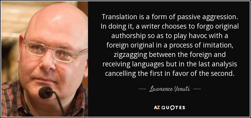 Translation is a form of passive aggression. In doing it, a writer chooses to forgo original authorship so as to play havoc with a foreign original in a process of imitation, zigzagging between the foreign and receiving languages but in the last analysis cancelling the first in favor of the second. - Lawrence Venuti