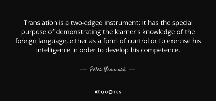 Translation is a two-edged instrument: it has the special purpose of demonstrating the learner's knowledge of the foreign language, either as a form of control or to exercise his intelligence in order to develop his competence. - Peter Newmark