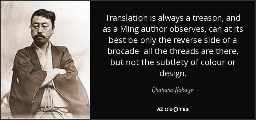 Translation is always a treason, and as a Ming author observes, can at its best be only the reverse side of a brocade- all the threads are there, but not the subtlety of colour or design. - Okakura Kakuzo