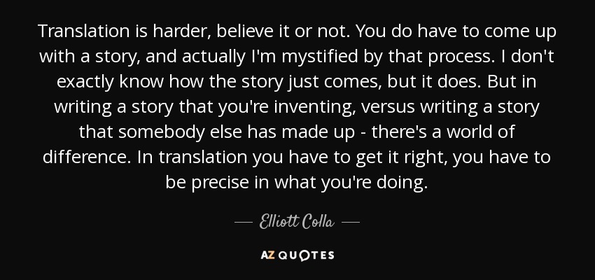Translation is harder, believe it or not. You do have to come up with a story, and actually I'm mystified by that process. I don't exactly know how the story just comes, but it does. But in writing a story that you're inventing, versus writing a story that somebody else has made up - there's a world of difference. In translation you have to get it right, you have to be precise in what you're doing. - Elliott Colla