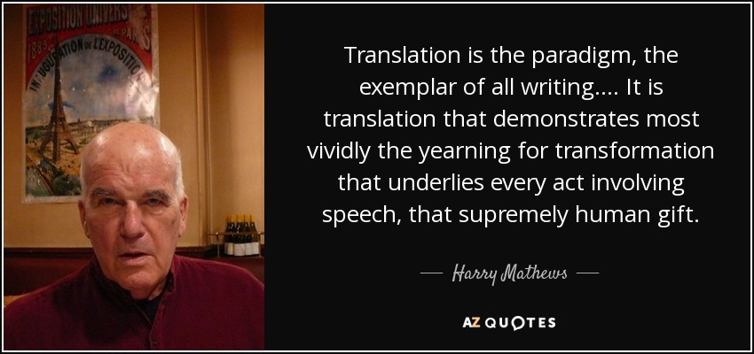 Translation is the paradigm, the exemplar of all writing.... It is translation that demonstrates most vividly the yearning for transformation that underlies every act involving speech, that supremely human gift. - Harry Mathews